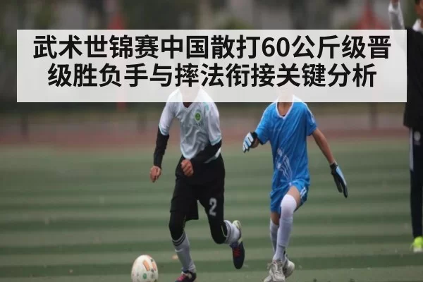 武术世锦赛中国散打60公斤级晋级胜负手与摔法衔接关键分析